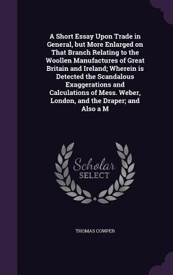 [d4db9] ~R.e.a.d% A Short Essay Upon Trade in General, But More Enlarged on That Branch Relating to the Woollen Manufactures of Great Britain and Ireland; Wherein Is Detected the Scandalous Exaggerations and Calculations of Mess. Weber, London, and the Draper; And Also A M - Thomas Cowper *e.P.u.b!