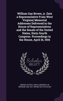[f3cbd] @R.e.a.d# William Gay Brown, Jr. (Late a Representative from West Virginia) Memorial Addresses Delivered in the House of Representatives and the Senate of the United States, Sixty-Fourth Congress. Proceedings in the House, April 16, 1916 - 2d Session United States 64th Congress *PDF!