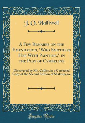 02c63] %D.o.w.n.l.o.a.d% A Few Remarks on the Emendation, Who Smothers Her with Painting, in the Play of Cymbeline: Discovered by Mr. Collier, in a Corrected Copy of the Second Edition of Shakespeare (Classic Reprint) - J O Halliwell @e.P.u.b!