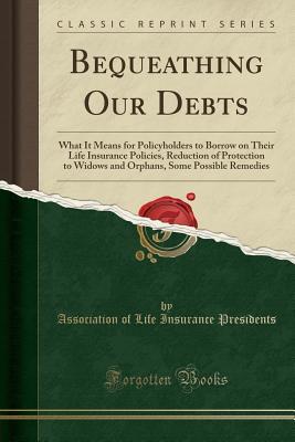 [97187] #R.e.a.d^ #O.n.l.i.n.e@ Bequeathing Our Debts: What It Means for Policyholders to Borrow on Their Life Insurance Policies, Reduction of Protection to Widows and Orphans, Some Possible Remedies (Classic Reprint) - Association of Life Insuranc Presidents ^P.D.F^