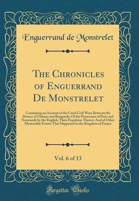 [5ee08] %R.e.a.d^ %O.n.l.i.n.e! The Chronicles of Enguerrand de Monstrelet, Vol. 6 of 13: Containing an Account of the Cruel Civil Wars Between the Houses of Orleans and Burgundy; Of the Possession of Paris and Normandy by the English; Their Expulsion Thence; And of Other Memorable Even - Enguerrand de Monstrelet *ePub@