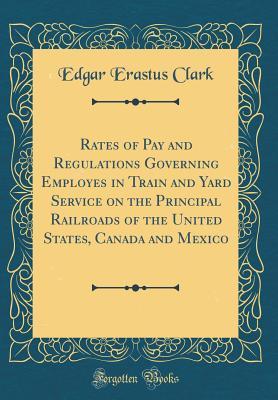 [fded9] @R.e.a.d~ Rates of Pay and Regulations Governing Employes in Train and Yard Service on the Principal Railroads of the United States, Canada and Mexico (Classic Reprint) - Edgar Erastus Clark *e.P.u.b@