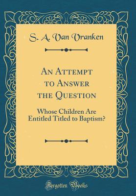 [35891] #R.e.a.d* An Attempt to Answer the Question: Whose Children Are Entitled Titled to Baptism? (Classic Reprint) - S a Van Vranken @ePub^