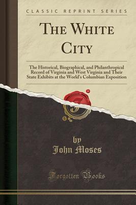 [0b926] ^F.u.l.l.^ @D.o.w.n.l.o.a.d~ The White City: The Historical, Biographical, and Philanthropical Record of Virginia and West Virginia and Their State Exhibits at the World's Columbian Exposition (Classic Reprint) - John Moses ~PDF^